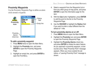 GPSMAP 76CSx Owner’s Manual 15
BASIC OPERATION > CREATING AND USING WAYPOINTS
Proximity Waypoints
Use the Proximity Waypoints Page to deﬁne an alarm
circle around a waypoint.
Proximity
icon Empty line
Proximity
Alarms
check box
Radius
ﬁeld
To add a proximity waypoint
1. Press MENU twice to open the Main Menu.
2. Highlight the Proximity icon, and press
ENTER to open the Proximity Waypoints
Page.
3. Highlight an empty line, and press ENTER to
open the Find Menu.
4. Select a waypoint from the Waypoints List or
from any other group of map points, and press
ENTER to open the information page for the
item.
5. With the Use button highlighted, press ENTER
to add the point to the list on the Proximity
Waypoints Page.
6. Use the ROCKER to highlight the Radius ﬁeld
if you want to enter a value different than the
default of 1 mile.
To turn proximity alarms on or off:
1. Press MENU twice to open the Main Menu.
2. Highlight the Proximity icon and press ENTER
to open the Proximity Waypoints Page.
3. Highlight the Proximity Alarms check box,
and press ENTER to initiate the alarm feature.
As you approach a proximity waypoint, a tone
sounds and a “Near Proximity Point” message
appears. When you move outside the set
radius, a “Leaving Proximity Point” message is
shown.
 