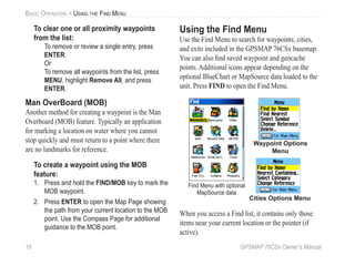 16 GPSMAP 76CSx Owner’s Manual
BASIC OPERATION > USING THE FIND MENU
To clear one or all proximity waypoints
from the list:
To remove or review a single entry, press
ENTER.
Or
To remove all waypoints from the list, press
MENU, highlight Remove All, and press
ENTER.
Man OverBoard (MOB)
Another method for creating a waypoint is the Man
Overboard (MOB) feature. Typically an application
for marking a location on water where you cannot
stop quickly and must return to a point where there
are no landmarks for reference.
To create a waypoint using the MOB
feature:
1. Press and hold the FIND/MOB key to mark the
MOB waypoint.
2. Press ENTER to open the Map Page showing
the path from your current location to the MOB
point. Use the Compass Page for additional
guidance to the MOB point.
Using the Find Menu
Use the Find Menu to search for waypoints, cities,
and exits included in the GPSMAP 76CSx basemap.
You can also ﬁnd saved waypoint and geocache
points. Additional icons appear depending on the
optional BlueChart or MapSource data loaded to the
unit. Press FIND to open the Find Menu.
Waypoint Options
Menu
Cities Options Menu
Find Menu with optional
MapSource data
When you access a Find list, it contains only those
items near your current location or the pointer (if
active).
 