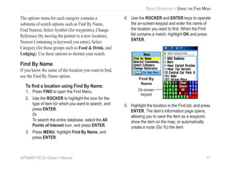 GPSMAP 76CSx Owner’s Manual 17
BASIC OPERATION > USING THE FIND MENU
The options menu for each category contains a
submenu of search options such as Find By Name,
Find Nearest, Select Symbol (for waypoints), Change
Reference (by moving the pointer to a new location),
Nearest Containing (a keyword you enter), Select
Category (for those groups such as Food & Drink, and
Lodging). Use these options to shorten your search.
Find By Name
If you know the name of the location you want to ﬁnd,
use the Find By Name option.
To ﬁnd a location using Find By Name:
1. Press FIND to open the Find Menu.
2. Use the ROCKER to highlight the icon for the
type of item for which you want to search, and
press ENTER.
Or
To search the entire database, select the All
Points of Interest icon, and press ENTER.
3. Press MENU, highlight Find By Name, and
press ENTER.
4. Use the ROCKER and ENTER keys to operate
the on-screen keypad and enter the name of
the location you want to ﬁnd. When the Find
list contains a match, highlight OK and press
ENTER.
Find By
Name
On-screen
keypad
5. Highlight the location in the Find list, and press
ENTER. The item’s information page opens,
allowing you to save the item as a waypoint,
show the item on the map, or automatically
create a route (Go To) the item.
 