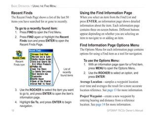 18 GPSMAP 76CSx Owner’s Manual
BASIC OPERATION > USING THE FIND MENU
Recent Finds
The Recent Finds Page shows a list of the last 50
items you have searched for or gone to recently.
To go to a recently found item:
1. Press FIND to open the Find Menu.
2. Press FIND again or highlight the Recent
Finds icon and press ENTER to open the
Recent Finds Page.
List of
recently
found items
Recent
Finds icon
3. Use the ROCKER to select the item you want
to go to, and press ENTER to open the item’s
information page.
4. Highlight Go To, and press ENTER to begin
navigation.
Using the Find Information Page
When you select an item from the Find List and
press ENTER, an information page shows detailed
information about the item. Each information page
contains three on-screen buttons. Different buttons
appear depending on whether you are selecting an
item to navigate to or adding an item.
Find Information Page Options Menu
The Options Menu for each information page contains
options for using a Find item as a tool for navigation.
To use the Options Menu:
1. With an information page open for a Find item,
press MENU to open the Options Menu.
2. Use the ROCKER to select an option, and
press ENTER:
Average Location—samples a waypoint location
over time and averages the result for a more accurate
location reference. See page 13 for more information.
Project Waypoint—create a new waypoint by
entering bearing and distance from a reference
location. See page 14 for more information.
 