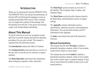 GPSMAP 76CSx Owner’s Manual i
INTRODUCTION > ABOUT THIS MANUAL
INTRODUCTION
Thank you for choosing the Garmin GPSMAP 76CSx.
The GPSMAP 76CSx uses the proven performance of
Garmin GPS and full-featured mapping to create an
unsurpassed portable GPS receiver. Take a moment
now to compare the contents of this package with
the packing list on the box. If any pieces are missing,
contact your Garmin dealer immediately.
About This Manual
To get the most out of your new navigation system,
take time to read this manual and learn the operating
procedures for your unit in detail. This manual is
organized into the following sections.
The Introduction contains the Table of Contents.
The Getting Started section provides an overview of
the unit, how to turn the unit on, and how to acquire
satellites.
The Basic Operation section provides information
about setting up waypoints, routes, and tracks.
The Main Pages section contains an overview of
the Satellite, Trip Computer, Map, Compass, and
Altimeter Pages.
The Main Menu section describes features found in
the Main Menu, and information on how to change
settings.
The Appendix contains information such as
speciﬁcations, optional accessories, and maintenance
information. You can also ﬁnd warranty and FCC
information in the Appendix.
An Index is provided at the end of the manual for
reference.
Manual Conventions
This manual uses the term Warning to indicate a
potentially hazardous situation, which, if not avoided,
could result in death or serious injury.
This manual uses the term Caution to indicate a
potentially hazardous situation, which, if not avoided,
may result in minor injury or property damage. It may
also be used without the symbol to alert you to avoid
unsafe practices.
 