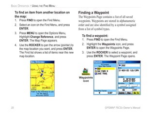 20 GPSMAP 76CSx Owner’s Manual
BASIC OPERATION > USING THE FIND MENU
To ﬁnd an item from another location on
the map:
1. Press FIND to open the Find Menu.
2. Select an icon on the Find Menu, and press
ENTER.
3. Press MENU to open the Options Menu,
Highlight Change Reference, and press
ENTER. The Map Page appears.
4. Use the ROCKER to pan the arrow (pointer) to
the map location you want, and press ENTER.
The Find list shows a list of items near the new
map location.
Finding a Waypoint
The Waypoints Page contains a list of all saved
waypoints. Waypoints are stored in alphanumeric
order and are also identiﬁed by a symbol assigned
from a list of symbol types.
To ﬁnd a waypoint:
1. Press FIND to open the Find Menu.
2. Highlight the Waypoints icon, and press
ENTER to open the Waypoints Page.
3. Use the ROCKER to select a waypoint, and
press ENTER. The Waypoint Page opens.
Waypoints
icon
 