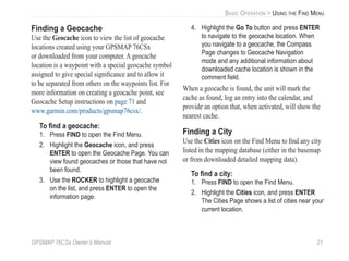 GPSMAP 76CSx Owner’s Manual 21
BASIC OPERATION > USING THE FIND MENU
Finding a Geocache
Use the Geocache icon to view the list of geocache
locations created using your GPSMAP 76CSx
or downloaded from your computer. A geocache
location is a waypoint with a special geocache symbol
assigned to give special signiﬁcance and to allow it
to be separated from others on the waypoints list. For
more information on creating a geocache point, see
Geocache Setup instructions on page 71 and
www.garmin.com/products/gpsmap76csx/.
To ﬁnd a geocache:
1. Press FIND to open the Find Menu.
2. Highlight the Geocache icon, and press
ENTER to open the Geocache Page. You can
view found geocaches or those that have not
been found.
3. Use the ROCKER to highlight a geocache
on the list, and press ENTER to open the
information page.
4. Highlight the Go To button and press ENTER
to navigate to the geocache location. When
you navigate to a geocache, the Compass
Page changes to Geocache Navigation
mode and any additional information about
downloaded cache location is shown in the
comment ﬁeld.
When a geocache is found, the unit will mark the
cache as found, log an entry into the calendar, and
provide an option that, when activated, will show the
nearest cache.
Finding a City
Use the Cities icon on the Find Menu to ﬁnd any city
listed in the mapping database (either in the basemap
or from downloaded detailed mapping data).
To ﬁnd a city:
1. Press FIND to open the Find Menu.
2. Highlight the Cities icon, and press ENTER
The Cities Page shows a list of cities near your
current location.
 