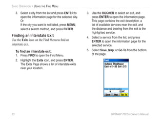 22 GPSMAP 76CSx Owner’s Manual
BASIC OPERATION > USING THE FIND MENU
3. Select a city from the list and press ENTER to
open the information page for the selected city.
Or
If the city you want is not listed, press MENU,
select a search method, and press ENTER.
Finding an Interstate Exit
Use the Exits icon on the Find Menu to ﬁnd an
interstate exit.
To ﬁnd an interstate exit:
1. Press FIND to open the Find Menu.
2. Highlight the Exits icon, and press ENTER.
The Exits Page shows a list of interstate exits
near your location.
3. Use the ROCKER to select an exit, and
press ENTER to open the information page.
This page contains the exit description, a
list of available services near the exit, and
the distance and bearing from the exit to the
highlighted service.
4. Select a service from the list, and press
ENTER to open the information page for the
selected service.
5. Select Save, Map, or Go To from the bottom
of the page.
 