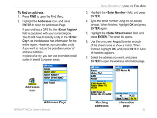 GPSMAP 76CSx Owner’s Manual 23
BASIC OPERATION > USING THE FIND MENU
To ﬁnd an address:
1. Press FIND to open the Find Menu.
2. Highlight the Addresses icon, and press
ENTER to open the Addresses Page.
If your unit has a GPS ﬁx, the <Enter Region>
ﬁeld is populated with your current region.
You do not have to specify a city in the <Enter
City>, as the database has information for the
entire region. However, you can select a city
if you want to reduce the possible number of
address matches.
In place of a city, you can use extended postal
codes in select European areas.
Addresses Page
Addresses
icon
3. Highlight the <Enter Number> ﬁeld, and press
ENTER.
4. Type the street number using the on-screen
keypad. When ﬁnished, highlight OK and press
ENTER again.
5. Highlight the <Enter Street Name> ﬁeld, and
press ENTER. The street list opens.
6. Use the on-screen keypad to enter enough
of the street name to show a match. When
ﬁnished, highlight OK, and press ENTER. A list
of matches appears.
7. Select the address you want, and press
ENTER to open the Address information page.
Matching
addresses
Information
page
 