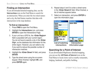 24 GPSMAP 76CSx Owner’s Manual
BASIC OPERATION > USING THE FIND MENU
Finding an Intersection
If you downloaded detailed mapping data, use the
Intersections icon on the Find Menu to search for
an intersection. When you enter the two street names
and a city, the ﬁnd feature matches that data with
intersections in the map database.
To ﬁnd an intersection:
1. Press FIND to open the Find Menu.
2. Highlight the Intersections icon, and press
ENTER to open the Intersections Page.
3. If your unit has a GPS ﬁx, the <Enter Region>
ﬁeld is populated with your current region.
You do not have to specify a city in the <Enter
City>, as the database has information for the
entire region. However, you can select a city
if you want to reduce the possible number of
intersection matches.
4. Highlight the <Enter Street 1> ﬁeld, and press
ENTER.
5. Type the street name using the on-screen
keypad. When ﬁnished, highlight OK, and
press ENTER again.
6. Repeat steps 4 and 5 to enter a street name
in the <Enter Street 2> ﬁeld. When ﬁnished, a
list of matches appears below.
7. Select an intersection, and press ENTER to
open the information page.
Intersection
information page
List of matching
intersections
Searching for a Point of Interest
If you downloaded MapSource detailed mapping,
you can use the All Points of Interest icon on the
Find Menu to locate items such as nearby restaurants,
lodging, landmark, and public building.
 