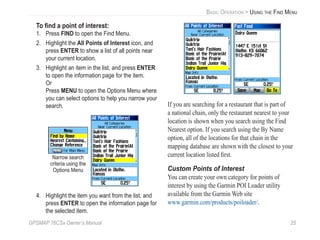 GPSMAP 76CSx Owner’s Manual 25
BASIC OPERATION > USING THE FIND MENU
To ﬁnd a point of interest:
1. Press FIND to open the Find Menu.
2. Highlight the All Points of Interest icon, and
press ENTER to show a list of all points near
your current location.
3. Highlight an item in the list, and press ENTER
to open the information page for the item.
Or
Press MENU to open the Options Menu where
you can select options to help you narrow your
search.
Narrow search
criteria using the
Options Menu
4. Highlight the item you want from the list, and
press ENTER to open the information page for
the selected item.
If you are searching for a restaurant that is part of
a national chain, only the restaurant nearest to your
location is shown when you search using the Find
Nearest option. If you search using the By Name
option, all of the locations for that chain in the
mapping database are shown with the closest to your
current location listed ﬁrst.
Custom Points of Interest
You can create your own category for points of
interest by using the Garmin POI Loader utility
available from the Garmin Web site
www.garmin.com/products/poiloader/.
 