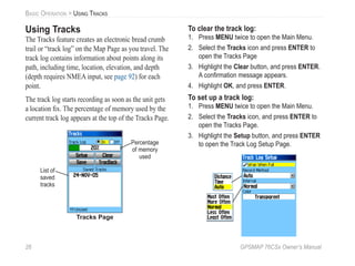 26 GPSMAP 76CSx Owner’s Manual
BASIC OPERATION > USING TRACKS
Using Tracks
The Tracks feature creates an electronic bread crumb
trail or “track log” on the Map Page as you travel. The
track log contains information about points along its
path, including time, location, elevation, and depth
(depth requires NMEA input, see page 92) for each
point.
The track log starts recording as soon as the unit gets
a location ﬁx. The percentage of memory used by the
current track log appears at the top of the Tracks Page.
Tracks Page
Percentage
of memory
used
List of
saved
tracks
To clear the track log:
1. Press MENU twice to open the Main Menu.
2. Select the Tracks icon and press ENTER to
open the Tracks Page
3. Highlight the Clear button, and press ENTER.
A conﬁrmation message appears.
4. Highlight OK, and press ENTER.
To set up a track log:
1. Press MENU twice to open the Main Menu.
2. Select the Tracks icon, and press ENTER to
open the Tracks Page.
3. Highlight the Setup button, and press ENTER
to open the Track Log Setup Page.
 