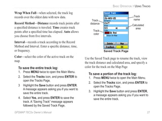 GPSMAP 76CSx Owner’s Manual 27
BASIC OPERATION > USING TRACKS
Wrap When Full—when selected, the track log
records over the oldest data with new data.
Record Method—Distance records track points after
a speciﬁed distance is traveled. Time creates track
points after a speciﬁed time has elapsed. Auto allows
you choose from ﬁve intervals.
Interval—records a track according to the Record
Method and Interval. Enter a speciﬁc distance, time,
or frequency.
Color—select the color of the active track on the
map.
To save the entire track log:
1. Press MENU twice to open the Main Menu.
2. Select the Tracks icon, and press ENTER to
open the Tracks Page.
3 Highlight the Save button and press ENTER.
A message appears asking you if you want to
save the entire track.
4. Select Yes, and press ENTER to save the
track. A “Saving Track” message appears
followed by the Saved Track Page.
Track
name
Track
distance
Track
color
Calculated
area
Saved Track Page
Use the Saved Track page to rename the track, view
the track distance and calculated area, and specify a
color for the track on the Map Page
To save a portion of the track log:
1. Press MENU twice to open the Main Menu.
2. Select the Tracks icon, and press ENTER to
open the Tracks Page.
3. Highlight the Save button and press ENTER,
a message appears asking you if you want to
save the entire track.
 