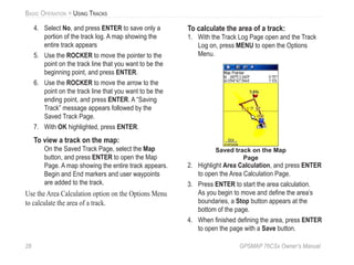 28 GPSMAP 76CSx Owner’s Manual
BASIC OPERATION > USING TRACKS
4. Select No, and press ENTER to save only a
portion of the track log. A map showing the
entire track appears
5. Use the ROCKER to move the pointer to the
point on the track line that you want to be the
beginning point, and press ENTER.
6. Use the ROCKER to move the arrow to the
point on the track line that you want to be the
ending point, and press ENTER. A “Saving
Track” message appears followed by the
Saved Track Page.
7. With OK highlighted, press ENTER.
To view a track on the map:
On the Saved Track Page, select the Map
button, and press ENTER to open the Map
Page. A map showing the entire track appears.
Begin and End markers and user waypoints
are added to the track.
Use the Area Calculation option on the Options Menu
to calculate the area of a track.
To calculate the area of a track:
1. With the Track Log Page open and the Track
Log on, press MENU to open the Options
Menu.
Saved track on the Map
Page
2. Highlight Area Calculation, and press ENTER
to open the Area Calculation Page.
3. Press ENTER to start the area calculation.
As you begin to move and deﬁne the area’s
boundaries, a Stop button appears at the
bottom of the page.
4. When ﬁnished deﬁning the area, press ENTER
to open the page with a Save button.
 