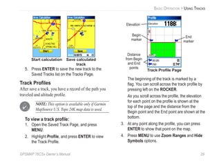 GPSMAP 76CSx Owner’s Manual 29
BASIC OPERATION > USING TRACKS
Start calculation Save calculated
track
5. Press ENTER to save the new track to the
Saved Tracks list on the Tracks Page.
Track Proﬁles
After save a track, you have a record of the path you
traveled and altitude proﬁle.
NOTE: This option is available only if Garmin
MapSource U.S. Topo 24K map data is used.
To view a track proﬁle:
1. Open the Saved Track Page, and press
MENU.
2. Highlight Proﬁle, and press ENTER to view
the Track Proﬁle.
Begin
marker
End
marker
Track Proﬁle Page
Elevation
Distance
from Begin
and End
points
The beginning of the track is marked by a
ﬂag. You can scroll across the track proﬁle by
pressing left on the ROCKER.
As you scroll across the proﬁle, the elevation
for each point on the proﬁle is shown at the
top of the page and the distance from the
Begin point and the End point are shown at the
bottom.
3. At any point along the proﬁle, you can press
ENTER to show that point on the map.
4. Press MENU to use Zoom Ranges and Hide
Symbols options.
 