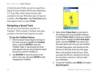 30 GPSMAP 76CSx Owner’s Manual
BASIC OPERATION > USING TRACKS
A Track Elevation Proﬁle can also be created from
Digital Elevation Models (DEM) maps (MapSource
U.S. Topo 24K), which include elevation data
contained in the map. When these types of maps are
available, a Use Map Data - Use Track Data option
menu appears when you select Proﬁle.
Navigating a Saved Track
You can save your track log to use later as a
TracBack®
. When initiated, a TracBack route takes
you back to the stored track log point you select.
To Use the TracBack feature:
1. With the Saved Tracks Page for the track or
the Track Log open, highlight the TracBack
button, and press ENTER to open the
TracBack Page. A map showing the entire
track appears and you are prompted to select
the point you want to TracBack to.
2. Use ROCKER to move the pointer to the
point on the map, and press ENTER to start
navigating the TracBack.
3. Select either Follow Road to route back to
the selected point using available roadways,
or select Follow Track to retrace your original
path of travel. Highlight the Don’t Ask Again
option, and press ENTER if you want to use
the same option each time you use TracBack.
The Map Page opens, with directions to the
ﬁrst turn on the track at the top of the page.
Move in the direction of the ﬁrst turn. When
you reach the ﬁrst turn, directions to the next
turn are shown, and so on, until you reach
your destination.
4. To stop the TracBack, press MENU, and select
Stop Navigation.
 