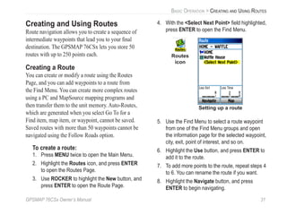 GPSMAP 76CSx Owner’s Manual 31
BASIC OPERATION > CREATING AND USING ROUTES
Creating and Using Routes
Route navigation allows you to create a sequence of
intermediate waypoints that lead you to your ﬁnal
destination. The GPSMAP 76CSx lets you store 50
routes with up to 250 points each.
Creating a Route
You can create or modify a route using the Routes
Page, and you can add waypoints to a route from
the Find Menu. You can create more complex routes
using a PC and MapSource mapping programs and
then transfer them to the unit memory. Auto-Routes,
which are generated when you select Go To for a
Find item, map item, or waypoint, cannot be saved.
Saved routes with more than 50 waypoints cannot be
navigated using the Follow Roads option.
To create a route:
1. Press MENU twice to open the Main Menu.
2. Highlight the Routes icon, and press ENTER
to open the Routes Page.
3. Use ROCKER to highlight the New button, and
press ENTER to open the Route Page.
4. With the <Select Next Point> ﬁeld highlighted,
press ENTER to open the Find Menu.
Setting up a route
Routes
icon
5. Use the Find Menu to select a route waypoint
from one of the Find Menu groups and open
the information page for the selected waypoint,
city, exit, point of interest, and so on.
6. Highlight the Use button, and press ENTER to
add it to the route.
7. To add more points to the route, repeat steps 4
to 6. You can rename the route if you want.
8. Highlight the Navigate button, and press
ENTER to begin navigating.
 
