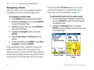 32 GPSMAP 76CSx Owner’s Manual
BASIC OPERATION > CREATING AND USING ROUTES
Navigating a Route
After you create a route, you can begin navigation
immediately or save it to the Saved Routes list.
To navigate a saved route:
1. Press MENU twice to open the Main Menu.
2. Highlight the Routes icon, and press ENTER
to open the Routes Page.
3. Highlight a saved route, and press ENTER to
open the Route Page.
4. Highlight the Navigate button, and press
ENTER.
5. Select Follow Road or Off Road from the
prompt.
6. To stop navigating, press MENU, select Stop
Navigation, and press ENTER.
When navigating a route, a guidance message and
graphic view of turns in the route appear as you
approach each one. Using the Follow Roads option on
the Routing Setup Page increases the number of turns
and shows an Active Route Page with a list of turns.
If you selected the Off Road option you can view
only the list of points for a route from the Active
Route Page. See “Routing Setup” on page 70.
To preview the turns for an active route:
1. On the Routes Page, highlight a saved route,
and press ENTER to open the Route Page for
the selected route.
2. Highlight the Navigate button, and press
ENTER to begin navigation and show the route
on the Map Page.
Route on the Map
Page
Route Page
 