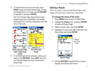 GPSMAP 76CSx Owner’s Manual 33
BASIC OPERATION > CREATING AND USING ROUTES
3. To view the list of turns on the route, press
PAGE to open the Active Route Page. To view
an individual turn on the list, use the ROCKER
to highlight it, and press ENTER.
The Turn Preview Page shows the turn and
guidance text and a small ﬁeld at the bottom
showing the turn number in sequence and total
turns in the route.
Active Route Page
when following
roads
Turn Preview
Page
4. To scroll through all turn previews, press up or
down on the ROCKER. Press QUIT close the
Turn Preview Page and return to the Active
Route Page.
Editing a Route
After you create a route, use the Route Page to edit,
change the route name, and review route points.
To change the name of the route:
1. Press MENU twice to open the Main Menu.
2. Highlight the Routes icon, and press ENTER
to open the Routes Page.
3. Select a saved route, and press ENTER.
4. Highlight the route name ﬁeld at the top of the
Route Page, and press ENTER.
Enter a
new route
name
Route Page
5. Use the ROCKER to operate the on-screen
keypad and edit the route name.
 
