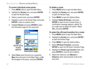 34 GPSMAP 76CSx Owner’s Manual
BASIC OPERATION > CREATING AND USING ROUTES
To review individual route points:
1. Press MENU twice to open the Main Menu.
2. Highlight the Routes icon, and press ENTER
to open the Routes Page.
3. Select a saved route, and press ENTER.
4. Highlight a point on the Route Page, and press
ENTER to open an options menu.
5. Highlight Review and press ENTER to open
the information page for the route point.
Route point
review
options
Information page
6. Select Save (save the point as a waypoint),
Map (show the point on the Map Page), or Go
To (navigate to the point), and press ENTER.
To delete a route:
1. Press MENU twice to open the Main Menu.
2. Highlight the Routes icon, and press ENTER
to open the Routes Page.
3. Press MENU to open the Options Menu.
4. Highlight Delete All Routes, and press
ENTER to clear the list of saved routes. A
conﬁrmation message appears, asking “Do
you really want to delete all routes?” Select
Yes, and press ENTER.
To select the off-road transition for a route:
1. Press MENU twice to open the Main Menu.
2. Highlight the Routes icon, and press ENTER
to open the Routes Page.
3. Press MENU to open the Options Menu.
4. Select Off Road Transition, and press
ENTER to open the Off Route Transition Page.
5. Highlight the Route Leg Transition ﬁeld, and
press ENTER to view the list of options.
6. Select the method to use (Manual or
Distance) when advancing the route to the
next point.
 