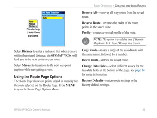 GPSMAP 76CSx Owner’s Manual 35
BASIC OPERATION > CREATING AND USING ROUTES
Route leg
transition
options
Select Distance to enter a radius so that when you are
within the entered distance, the GPSMAP 76CSx will
lead you to the next point on your route.
Select Manual to transition to the next waypoint
anytime while navigating a route.
Using the Route Page Options
The Route Page shows all points stored in memory for
the route selected on the Routes Page. Press MENU
to open the Route Page Options Menu.
Remove All—removes all waypoints from the saved
route.
Reverse Route—reverses the order of the route
points in the saved route.
Proﬁle—creates a vertical proﬁle of the route.
NOTE: This option is available only if Garmin
MapSource U.S. Topo 24K map data is used.
Copy Route—makes a copy of the saved route with
the same name, followed by a number.
Delete Route—deletes the saved route.
Change Data Fields—select different values for the
two data ﬁelds at the bottom of the page. See page 54
for more information.
Restore Defaults—restore route settings to the
factory default settings.
 