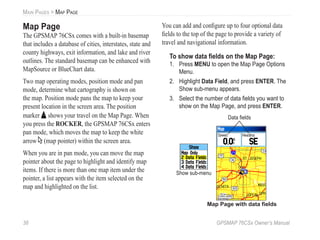 38 GPSMAP 76CSx Owner’s Manual
MAIN PAGES > MAP PAGE
Map Page
The GPSMAP 76CSx comes with a built-in basemap
that includes a database of cities, interstates, state and
county highways, exit information, and lake and river
outlines. The standard basemap can be enhanced with
MapSource or BlueChart data.
Two map operating modes, position mode and pan
mode, determine what cartography is shown on
the map. Position mode pans the map to keep your
present location in the screen area. The position
marker shows your travel on the Map Page. When
you press the ROCKER, the GPSMAP 76CSx enters
pan mode, which moves the map to keep the white
arrow (map pointer) within the screen area.
When you are in pan mode, you can move the map
pointer about the page to highlight and identify map
items. If there is more than one map item under the
pointer, a list appears with the item selected on the
map and highlighted on the list.
You can add and conﬁgure up to four optional data
ﬁelds to the top of the page to provide a variety of
travel and navigational information.
To show data ﬁelds on the Map Page:
1. Press MENU to open the Map Page Options
Menu.
2. Highlight Data Field, and press ENTER. The
Show sub-menu appears.
3. Select the number of data ﬁelds you want to
show on the Map Page, and press ENTER.
Data ﬁelds
Show sub-menu
Map Page with data ﬁelds
 