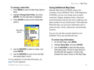 GPSMAP 76CSx Owner’s Manual 39
MAIN PAGES > MAP PAGE
To change a data ﬁeld:
1. Press MENU to open the Map Page Options
Menu.
2. Highlight Change Data Fields, and press
ENTER. The ﬁrst data ﬁeld is highlighted.
3. Press ENTER to open the list of data ﬁeld
options.
Data ﬁeld
options
4. Use the ROCKER to select an option, and
press ENTER.
5. Use the ROCKER to move to the next ﬁeld
and repeat steps 3 and 4.
For an explanation of each data ﬁeld option, see
page 98 in the Appendix.
Using Additional Map Data
Optional Map Source CD-ROMs enhance the
versatility of your GPSMAP 76CSx. With MapSource
CD-ROMs, you can view listings such as nearby
restaurants, lodging, shopping centers, attractions,
and entertainment, and you can retrieve addresses and
phone numbers for any listed location. With additional
BlueChart data, you can access information such as
marine navaids, wrecks, obstructions, and anchorage
locations.
You can view the data currently loaded on your
GPSMAP 76CSx unit and MicoSD card.
To review map information:
1. On the Map Page, press MENU.
2. Highlight Setup Map, and press ENTER.
3. Use the ROCKER to select the Map Setup-
information page. The list of maps stored on
the MicroSD card appears. A check mark
indicates the map is shown on the Map Page.
 