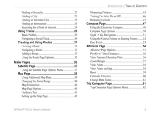 GPSMAP 76CSx Owner’s Manual iii
INTRODUCTION > TABLE OF CONTENTS
Finding a Geocache ..............................................21
Finding a City.......................................................21
Finding an Interstate Exit .....................................22
Finding an Intersection.........................................24
Searching for a Point of Interest...........................24
Using Tracks.....................................................26
Track Proﬁles........................................................29
Navigating a Saved Track.....................................30
Creating and Using Routes .............................31
Creating a Route...................................................31
Navigating a Route...............................................32
Editing a Route.....................................................33
Using the Route Page Options..............................35
Main Pages.....................................................36
Satellite Page....................................................37
Using the Satellite Page Options Menu................37
Map Page...........................................................38
Using Additional Map Data..................................39
Changing the Zoom Range...................................40
Map Orientation....................................................40
Map Page Options ................................................40
Guidance Text.......................................................41
Setting up the Map Page.......................................42
Measuring Distance..............................................45
Turning Declutter On or Off.................................46
Restoring Defaults................................................47
Compass Page..................................................47
Using the Electronic Compass..............................48
Compass Page Options.........................................50
Sight ‘N Go Navigation........................................51
Using the Course Pointer or Bearing Pointer .......52
Data Fields............................................................53
Altimeter Page ..................................................54
Altimeter Page Options ........................................55
Plot Over Time (Distance)....................................56
View Pressure/Elevation Plots .............................56
Zoom Ranges........................................................57
View Points...........................................................58
View Points on Map .............................................58
Reset .....................................................................59
Calibrate Altimeter ...............................................60
Change Data Fields...............................................61
Trip Computer Page .........................................61
Trip Computer Page Options Menu......................62
 