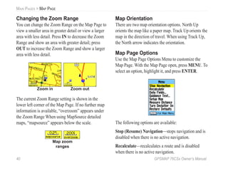 40 GPSMAP 76CSx Owner’s Manual
MAIN PAGES > MAP PAGE
Changing the Zoom Range
You can change the Zoom Range on the Map Page to
view a smaller area in greater detail or view a larger
area with less detail. Press IN to decrease the Zoom
Range and show an area with greater detail; press
OUT to increase the Zoom Range and show a larger
area with less detail.
Zoom in Zoom out
The current Zoom Range setting is shown in the
lower left corner of the Map Page. If no further map
information is available, “overzoom” appears under
the Zoom Range When using MapSource detailed
maps, “mapsource” appears below the scale.
Map zoom
ranges
Map Orientation
There are two map orientation options. North Up
orients the map like a paper map. Track Up orients the
map in the direction of travel. When using Track Up,
the North arrow indicates the orientation.
Map Page Options
Use the Map Page Options Menu to customize the
Map Page. With the Map Page open, press MENU. To
select an option, highlight it, and press ENTER.
The following options are available:
Stop (Resume) Navigation—stops navigation and is
disabled when there is no active navigation.
Recalculate—recalculates a route and is disabled
when there is no active navigation.
 