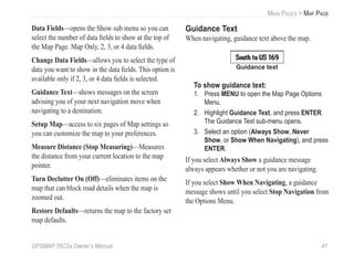 GPSMAP 76CSx Owner’s Manual 41
MAIN PAGES > MAP PAGE
Data Fields—opens the Show sub menu so you can
select the number of data ﬁelds to show at the top of
the Map Page. Map Only, 2, 3, or 4 data ﬁelds.
Change Data Fields—allows you to select the type of
data you want to show in the data ﬁelds. This option is
available only if 2, 3, or 4 data ﬁelds is selected.
Guidance Text—shows messages on the screen
advising you of your next navigation move when
navigating to a destination.
Setup Map—access to six pages of Map settings so
you can customize the map to your preferences.
Measure Distance (Stop Measuring)—Measures
the distance from your current location to the map
pointer.
Turn Declutter On (Off)—eliminates items on the
map that can block road details when the map is
zoomed out.
Restore Defaults—returns the map to the factory set
map defaults.
Guidance Text
When navigating, guidance text above the map.
Guidance text
To show guidance text:
1. Press MENU to open the Map Page Options
Menu.
2. Highlight Guidance Text, and press ENTER.
The Guidance Text sub-menu opens.
3. Select an option (Always Show, Never
Show, or Show When Navigating), and press
ENTER.
If you select Always Show a guidance message
always appears whether or not you are navigating.
If you select Show When Navigating, a guidance
message shows until you select Stop Navigation from
the Options Menu.
 