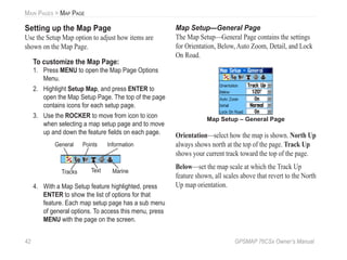 42 GPSMAP 76CSx Owner’s Manual
MAIN PAGES > MAP PAGE
Setting up the Map Page
Use the Setup Map option to adjust how items are
shown on the Map Page.
To customize the Map Page:
1. Press MENU to open the Map Page Options
Menu.
2. Highlight Setup Map, and press ENTER to
open the Map Setup Page. The top of the page
contains icons for each setup page.
3. Use the ROCKER to move from icon to icon
when selecting a map setup page and to move
up and down the feature ﬁelds on each page.
General
Tracks
Points
Text
Information
Marine
4. With a Map Setup feature highlighted, press
ENTER to show the list of options for that
feature. Each map setup page has a sub menu
of general options. To access this menu, press
MENU with the page on the screen.
Map Setup—General Page
The Map Setup—General Page contains the settings
for Orientation, Below, Auto Zoom, Detail, and Lock
On Road.
Map Setup – General Page
Orientation—select how the map is shown. North Up
always shows north at the top of the page. Track Up
shows your current track toward the top of the page.
Below—set the map scale at which the Track Up
feature shown, all scales above that revert to the North
Up map orientation.
 