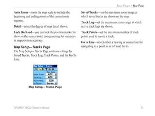 GPSMAP 76CSx Owner’s Manual 43
MAIN PAGES > MAP PAGE
Auto Zoom—zoom the map scale to include the
beginning and ending points of the current route
segment.
Detail—select the degree of map detail shown.
Lock On Road—you can lock the position marker to
show on the nearest road, compensating for variances
in map position accuracy.
Map Setup—Tracks Page
The Map Setup—Tracks Page contains settings for
Saved Tracks, Track Log, Track Points, and the Go To
Line.
Map Setup – Tracks Page
Saved Tracks—set the maximum zoom range at
which saved tracks are shown on the map.
Track Log—set the maximum zoom range at which
active track logs are shown.
Track Points—set the maximum number of track
points used to record a track.
Go to Line—select either a bearing or course line for
navigating to a point in an off road Go to.
 