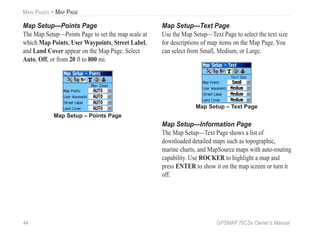 44 GPSMAP 76CSx Owner’s Manual
MAIN PAGES > MAP PAGE
Map Setup—Points Page
The Map Setup—Points Page to set the map scale at
which Map Points, User Waypoints, Street Label,
and Land Cover appear on the Map Page. Select
Auto, Off, or from 20 ft to 800 mi.
Map Setup – Points Page
Map Setup—Text Page
Use the Map Setup—Text Page to select the text size
for descriptions of map items on the Map Page. You
can select from Small, Medium, or Large.
Map Setup – Text Page
Map Setup—Information Page
The Map Setup—Text Page shows a list of
downloaded detailed maps such as topographic,
marine charts, and MapSource maps with auto-routing
capability. Use ROCKER to highlight a map and
press ENTER to show it on the map screen or turn it
off.
 