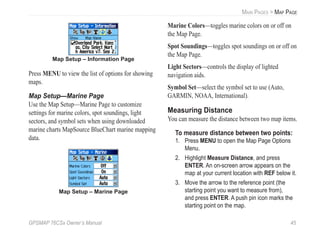 GPSMAP 76CSx Owner’s Manual 45
MAIN PAGES > MAP PAGE
Map Setup – Information Page
Press MENU to view the list of options for showing
maps.
Map Setup—Marine Page
Use the Map Setup—Marine Page to customize
settings for marine colors, spot soundings, light
sectors, and symbol sets when using downloaded
marine charts MapSource BlueChart marine mapping
data.
Map Setup – Marine Page
Marine Colors—toggles marine colors on or off on
the Map Page.
Spot Soundings—toggles spot soundings on or off on
the Map Page.
Light Sectors—controls the display of lighted
navigation aids.
Symbol Set—select the symbol set to use (Auto,
GARMIN, NOAA, International).
Measuring Distance
You can measure the distance between two map items.
To measure distance between two points:
1. Press MENU to open the Map Page Options
Menu.
2. Highlight Measure Distance, and press
ENTER. An on-screen arrow appears on the
map at your current location with REF below it.
3. Move the arrow to the reference point (the
starting point you want to measure from),
and press ENTER. A push pin icon marks the
starting point on the map.
 