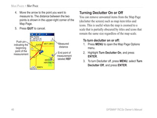 46 GPSMAP 76CSx Owner’s Manual
MAIN PAGES > MAP PAGE
4. Move the arrow to the point you want to
measure to. The distance between the two
points is shown in the upper-right corner of the
Map Page.
5. Press QUIT to cancel.
Push pin
indicating the
beginning
point of the
measurement
End point of
measurement
labeled REF
Measured
distance
Turning Declutter On or Off
You can remove unwanted items from the Map Page
(declutter the screen) such as map item titles and
icons. This is useful when the map is zoomed to a
scale that is partially obscured by titles and icons that
remain the same size regardless of the map scale.
To turn declutter on or off:
1. Press MENU to open the Map Page Options
menu.
2. Highlight Turn Declutter On, and press
ENTER.
3. To turn Declutter off, press MENU, select Turn
Declutter Off, and press ENTER.
 