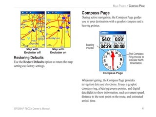 GPSMAP 76CSx Owner’s Manual 47
MAIN PAGES > COMPASS PAGE
Map with
Declutter off
Map with
Declutter on
Restoring Defaults
Use the Restore Defaults option to return the map
settings to factory settings.
Compass Page
During active navigation, the Compass Page guides
you to your destination with a graphic compass and a
bearing pointer.
Compass Page
The Compass
Ring moves to
indicate North
Orientation.
Bearing
Pointer
When navigating, the Compass Page provides
navigation data and directions. It uses a graphic
compass ring, a bearing/course pointer, and digital
data ﬁelds to show information, such as current speed,
distance to the next point on the route, and estimated
arrival time.
 