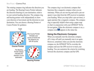 48 GPSMAP 76CSx Owner’s Manual
MAIN PAGES > COMPASS PAGE
The rotating compass ring indicates the direction you
are heading. The Bearing/Course Pointer indicates
the direction (bearing) to your destination, relative
to your current heading direction. The compass ring
and bearing pointer work independently to show
your direction of movement and the direction to your
destination. You can choose a Bearing Pointer or
Course Pointer for guidance.
Course Pointer
Bearing Pointer
Scale
The Course Pointer
indicates your
course of travel and
the distance you
drift off course.
The Bearing
Pointer always
indicates the
direction of your
destination.
The compass ring is an electronic compass that
functions like a magnetic compass when you are
stationary. When you are moving and reach a pre-set
speed, it uses data from the GPS receiver to maintain
your heading. When you stop (after a pre-set time), it
again operates like a magnetic compass. The compass
ring is especially helpful when using a paper map
or chart in conjunction with your GPSMAP 76CSx
for navigation. When the electronic compass is on, a
compass icon appears in the status bar.
Using the Electronic Compass
When you manually turn the electronic compass
off, it stays off until you manually turn it on again.
However, sometimes when you turn the electronic
compass on, the GPSMAP 76CSx overrides the
compass and uses the GPS receiver to track your
heading. You can customize the criteria for switching
between the electronic compass and the GPS.
 