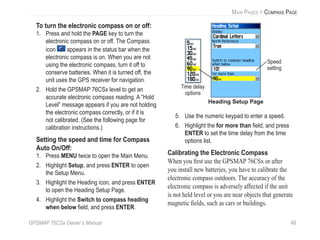 GPSMAP 76CSx Owner’s Manual 49
MAIN PAGES > COMPASS PAGE
To turn the electronic compass on or off:
1. Press and hold the PAGE key to turn the
electronic compass on or off. The Compass
icon appears in the status bar when the
electronic compass is on. When you are not
using the electronic compass, turn it off to
conserve batteries. When it is turned off, the
unit uses the GPS receiver for navigation.
2. Hold the GPSMAP 76CSx level to get an
accurate electronic compass reading. A “Hold
Level” message appears if you are not holding
the electronic compass correctly, or if it is
not calibrated. (See the following page for
calibration instructions.)
Setting the speed and time for Compass
Auto On/Off:
1. Press MENU twice to open the Main Menu.
2. Highlight Setup, and press ENTER to open
the Setup Menu.
3. Highlight the Heading icon, and press ENTER
to open the Heading Setup Page.
4. Highlight the Switch to compass heading
when below ﬁeld, and press ENTER.
Heading Setup Page
Speed
setting
Time delay
options
5. Use the numeric keypad to enter a speed.
6. Highlight the for more than ﬁeld, and press
ENTER to set the time delay from the time
options list.
Calibrating the Electronic Compass
When you ﬁrst use the GPSMAP 76CSx or after
you install new batteries, you have to calibrate the
electronic compass outdoors. The accuracy of the
electronic compass is adversely affected if the unit
is not held level or you are near objects that generate
magnetic ﬁelds, such as cars or buildings.
 