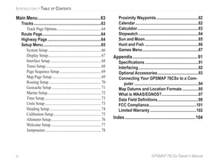 iv GPSMAP 76CSx Owner’s Manual
INTRODUCTION > TABLE OF CONTENTS
Main Menu......................................................63
Tracks................................................................63
Track Page Options...............................................64
Route Page........................................................64
Highway Page...................................................64
Setup Menu.......................................................65
System Setup ........................................................66
Display Setup........................................................67
Interface Setup......................................................68
Tones Setup...........................................................68
Page Sequence Setup............................................69
Map Page Setup....................................................69
Routing Setup.......................................................70
Geocache Setup ....................................................71
Marine Setup.........................................................72
Time Setup............................................................73
Units Setup ...........................................................73
Heading Setup.......................................................74
Calibration Setup..................................................75
Altimeter Setup.....................................................76
Welcome Setup.....................................................77
Jumpmaster...........................................................78
Proximity Waypoints........................................82
Calendar............................................................82
Calculator..........................................................83
Stopwatch .........................................................84
Sun and Moon...................................................85
Hunt and Fish ...................................................86
Games Menu.....................................................87
Appendix........................................................91
Speciﬁcations...................................................91
Interfacing.........................................................92
Optional Accessories.......................................93
Connecting Your GPSMAP 76CSx to a Com-
puter .............................................................94
Map Datums and Location Formats ...............95
What is WAAS/EGNOS?...................................97
Data Field Deﬁnitions.......................................98
FCC Compliance.............................................101
Limited Warranty ............................................102
Index.............................................................104
 
