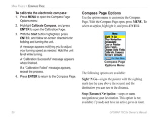 50 GPSMAP 76CSx Owner’s Manual
MAIN PAGES > COMPASS PAGE
To calibrate the electronic compass:
1. Press MENU to open the Compass Page
Options menu
2. Highlight Calibrate Compass, and press
ENTER to open the Calibration Page.
3. With the Start button highlighted, press
ENTER, and follow on-screen directions for
holding and turning the unit.
A message appears notifying you to adjust
your turning speed as needed. Hold the unit
level while turning.
A “Calibration Successful” message appears
when ﬁnished.
If a “Calibration Failed” message appears,
repeat the process.
4. Press ENTER to return to the Compass Page.
Compass Page Options
Use the options menu to customize the Compass
Page. With the Compass Page open, press MENU. To
select an option, highlight it, and press ENTER.
Compass Page
Options Menu
The following options are available:
Sight ‘N Go—aligns the pointer with the sighting
mark (on the case above the screen) and the
destination you can see in the distance.
Stop (Resume) Navigation—stops or starts
navigation to your destination. This option is not
available if you do not have an active go to or route.
 