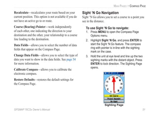 GPSMAP 76CSx Owner’s Manual 51
MAIN PAGES > COMPASS PAGE
Recalculate—recalculates your route based on your
current position. This option is not available if you do
not have an active go to or route.
Course (Bearing) Pointer—work independently
of each other, one indicating the direction to your
destination and the other, your relationship to a course
line leading to the destination.
Data Fields—allows you to select the number of data
ﬁelds that appear on the Compass Page.
Change Data Fields—allows you to select the type of
data you want to show in the data ﬁelds. See page 54
for more information.
Calibrate Compass—allows you to calibrate the
electronic compass.
Restore Defaults—restores the default settings for
the Compass Page.
Sight ‘N Go Navigation
Sight ‘N Go allows you to set a course to a point you
see in the distance.
To use Sight ‘N Go to navigate:
1. Press MENU to open the Compass Page
Options menu.
2. Highlight Sight ‘N Go, and press ENTER to
start the Sight ‘N Go feature. The compass
ring with pointer is in-line with the sighting
mark on the case.
3. Hold the unit at eye level and line up the two
sighting marks with the distant object. Press
ENTER to lock direction. The Sighting Page
opens.
Sighting Page
 