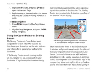 52 GPSMAP 76CSx Owner’s Manual
MAIN PAGES > COMPASS PAGE
4. Highlight Set Course, and press ENTER to
open the Compass Page.
5. Begin traveling to your destination on a course
line using the Course or Bearing Pointer as a
guide.
To stop navigation:
1. Press MENU to open the Map Page Options
menu.
2. Highlight Stop Navigation, and press ENTER
to stop navigating.
Using the Course Pointer or Bearing
Pointer
The Bearing Pointer and Course Pointer work
independently of each other. One indicates the
direction to your destination, and the other indicates
your relationship to a course line leading to the
destination.
If the Bearing Pointer arrow is pointing straight
up, for example, you are going directly to your
destination. If it points any direction other than up,
turn toward that direction until the arrow is pointing
up and then continue in that direction. The Bearing
Pointer always points to the destination, regardless of
the direction you are moving.
The Bearing Pointer always indicates the direction
to your destination from your current location.
The Course Pointer points in the direction of your
destination, and you drift away from the line of travel
from your original location to your destination, the
Course Deviation Indicator (arrow with horizontal
dotted line) provides graphic indication of drift (right
or left) according to the scale shown at the edge of the
compass ring. Move to the right or left to get back on
course. This is most efﬁcient if you are navigating on
 