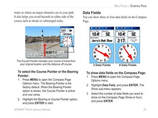 GPSMAP 76CSx Owner’s Manual 53
MAIN PAGES > COMPASS PAGE
water or where no major obstacles are in your path.
It also helps you avoid hazards to either side of the
course such as shoals or submerged rocks.
The Course Pointer indicates your course of travel from
your original location and the distance off course.
0.25 mi Scale
To select the Course Pointer or the Bearing
Pointer:
1. Press MENU to open the Compass Page
Options menu. The Bearing Pointer is the
factory default. When the Bearing Pointer
option is shown, the Course Pointer is active
and vice versa.
2. Highlight the Bearing or Course Pointer option,
and press ENTER to start.
Data Fields
You can show three or four data ﬁelds on the Compass
Page.
3 Data Fields 4 Data Fields
To show data ﬁelds on the Compass Page:
1. Press MENU to open the Compass Page
Options menu.
2. Highlight Data Field, and press ENTER. The
Show sub-menu appears.
3. Select the number of data ﬁelds you want to
show on the Compass Page (three or four),
and press ENTER.
 