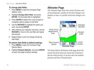 54 GPSMAP 76CSx Owner’s Manual
MAIN PAGES > ALTIMETER PAGE
To change data ﬁelds:
1. Press MENU to open the Compass Page
Options menu.
2. Highlight Change Data Fields, and press
ENTER. The ﬁrst data ﬁeld is highlighted.
3. Press ENTER to select from a list of types of
navigation data to appear in that ﬁeld.
4. Use the ROCKER to highlight the option you
want, and press ENTER.
5. After entering your selection and entry, use the
ROCKER to move to the next ﬁeld and repeat
the process.
6. Repeat Steps 3 and 4 to change remaining
data ﬁelds.
To restore data ﬁelds to default settings:
1. Press MENU to open the Compass Page
Options Menu.
2. Highlight Restore Defaults, and press ENTER
to return the page to factory settings.
Altimeter Page
The Altimeter Page shows the current elevation, rate
of ascent/descent, a proﬁle of elevation changes over
distance or time, or a proﬁle of pressure changes over
time.
Altimeter Page
Current
elevation
Selectable
data ﬁelds
Rate of ascent/
descent
Range Grid
Measurement
Scale
Elevation
proﬁle
The Status ﬁeld at the bottom of the page shows the
current elevation and your current rate of ascent or
descent when moving. It can also show the ambient
pressure and time of measurement.
 