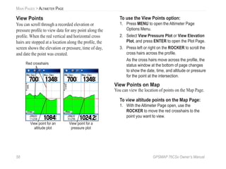 58 GPSMAP 76CSx Owner’s Manual
MAIN PAGES > ALTIMETER PAGE
View Points
You can scroll through a recorded elevation or
pressure proﬁle to view data for any point along the
proﬁle. When the red vertical and horizontal cross
hairs are stopped at a location along the proﬁle, the
screen shows the elevation or pressure, time of day,
and date the point was created.
View point for an
altitude plot
Red crosshairs
View point for a
pressure plot
To use the View Points option:
1. Press MENU to open the Altimeter Page
Options Menu.
2. Select View Pressure Plot or View Elevation
Plot, and press ENTER to open the Plot Page.
3. Press left or right on the ROCKER to scroll the
cross hairs across the proﬁle.
As the cross hairs move across the proﬁle, the
status window at the bottom of page changes
to show the date, time, and altitude or pressure
for the point at the intersection.
View Points on Map
You can view the location of points on the Map Page.
To view altitude points on the Map Page:
1. With the Altimeter Page open, use the
ROCKER to move the red crosshairs to the
point you want to view.
 