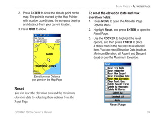 GPSMAP 76CSx Owner’s Manual 59
MAIN PAGES > ALTIMETER PAGE
2. Press ENTER to show the altitude point on the
map. The point is marked by the Map Pointer
with location coordinates, the compass bearing
and distance from your current location.
3. Press QUIT to close.
Elevation over Distance
plot point on the Map Page
Reset
You can reset the elevation data and the maximum
elevation data by selecting these options from the
Reset Page.
To reset the elevation data and max
elevation ﬁelds:
1. Press MENU to open the Altimeter Page
Options Menu.
2. Highlight Reset, and press ENTER to open the
Reset Page.
3. Use the ROCKER to highlight the reset
options, and then press ENTER to place
a check mark in the box next to a selected
item. You can reset Elevation Data (such as
Minimum Elevation, all Ascent and Descent
data) or only the Maximum Elevation.
Reset Page
 