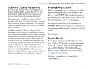 GPSMAP 76CSx Owner’s Manual v
INTRODUCTION > SOFTWARE LICENSE AGREEMENT AND PRODUCT REGISTRATION
Software License Agreement
BY USING THE GPSMAP 76CSx, YOU AGREE TO BE
BOUND BY THE TERMS AND CONDITIONS OF THE
FOLLOWING SOFTWARE LICENSE AGREEMENT.
PLEASE READ THIS AGREEMENT CAREFULLY.
Garmin grants you a limited license to use the software
embedded in this device (the “Software”) in binary executable
form in the normal operation of the product. Title, ownership
rights, and intellectual property rights in and to the Software
remain in Garmin.
You acknowledge that the Software is the property of
Garmin and is protected under the United States of America
copyright laws and international copyright treaties. You further
acknowledge that the structure, organization, and code of the
Software are valuable trade secrets of Garmin and that the
Software in source code form remains a valuable trade secret
of Garmin. You agree not to decompile, disassemble, modify,
reverse assemble, reverse engineer, or reduce to human
readable form the Software or any part thereof or create any
derivative works based on the Software. You agree not to
export or re-export the Software to any country in violation of
the export control laws of the United States of America.
Product Registration
Help us better support you by completing our online
registration today! Have the serial number on the
back of your GPSMAP 76CSx handy and connect to
our Web site (http://www.garmin.com). Look for the
Product Registration link on our Home page.
Use this area to record the serial number of your
GPSMAP 76CSx. Be sure to keep your original sales
receipt in a safe place or attach a photocopy inside the
manual.
Serial Number: ___ ___ ___ ___ ___ ___ ___ ___
Contact Garmin
If you should encounter any difﬁculty while using
your GPSMAP 76CSx, or if you have any questions,
in the U.S.A. contact Garmin Product Support by
phone: 913/397.8200 or 800/800.1020, Monday–
Friday, 8 AM–5 PM Central Time; or by e-mail at
www.garmin.com/contactUs.
In Europe, contact Garmin (Europe) Ltd. at
44/0870.8501241.
 