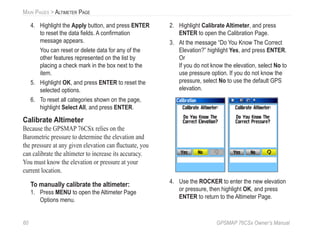 60 GPSMAP 76CSx Owner’s Manual
MAIN PAGES > ALTIMETER PAGE
4. Highlight the Apply button, and press ENTER
to reset the data ﬁelds. A conﬁrmation
message appears.
You can reset or delete data for any of the
other features represented on the list by
placing a check mark in the box next to the
item.
5. Highlight OK, and press ENTER to reset the
selected options.
6. To reset all categories shown on the page,
highlight Select All, and press ENTER.
Calibrate Altimeter
Because the GPSMAP 76CSx relies on the
Barometric pressure to determine the elevation and
the pressure at any given elevation can ﬂuctuate, you
can calibrate the altimeter to increase its accuracy.
You must know the elevation or pressure at your
current location.
To manually calibrate the altimeter:
1. Press MENU to open the Altimeter Page
Options menu.
2. Highlight Calibrate Altimeter, and press
ENTER to open the Calibration Page.
3. At the message “Do You Know The Correct
Elevation?” highlight Yes, and press ENTER.
Or
If you do not know the elevation, select No to
use pressure option. If you do not know the
pressure, select No to use the default GPS
elevation.
4. Use the ROCKER to enter the new elevation
or pressure, then highlight OK, and press
ENTER to return to the Altimeter Page.
 