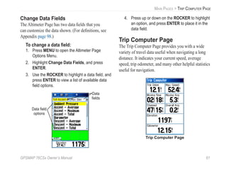 GPSMAP 76CSx Owner’s Manual 61
MAIN PAGES > TRIP COMPUTER PAGE
Change Data Fields
The Altimeter Page has two data ﬁelds that you
can customize the data shown. (For deﬁnitions, see
Appendix page 98.)
To change a data ﬁeld:
1. Press MENU to open the Altimeter Page
Options Menu.
2. Highlight Change Data Fields, and press
ENTER.
3. Use the ROCKER to highlight a data ﬁeld, and
press ENTER to view a list of available data
ﬁeld options.
Data ﬁeld
options
Data
ﬁelds
4. Press up or down on the ROCKER to highlight
an option, and press ENTER to place it in the
data ﬁeld.
Trip Computer Page
The Trip Computer Page provides you with a wide
variety of travel data useful when navigating a long
distance. It indicates your current speed, average
speed, trip odometer, and many other helpful statistics
useful for navigation.
Trip Computer Page
 
