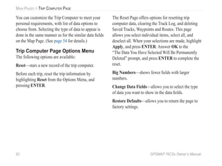 62 GPSMAP 76CSx Owner’s Manual
MAIN PAGES > TRIP COMPUTER PAGE
You can customize the Trip Computer to meet your
personal requirements, with list of data options to
choose from. Selecting the type of data to appear is
done in the same manner as for the similar data ﬁelds
on the Map Page. (See page 54 for details.)
Trip Computer Page Options Menu
The following options are available:
Reset—stars a new record of the trip computer.
Before each trip, reset the trip information by
highlighting Reset from the Options Menu, and
pressing ENTER.
The Reset Page offers options for resetting trip
computer data, clearing the Track Log, and deleting
Saved Tracks, Waypoints and Routes. This page
allows you select individual items, select all, and
deselect all. When your selections are made, highlight
Apply, and press ENTER. Answer OK to the
“The Data You Have Selected Will Be Permanently
Deleted” prompt, and press ENTER to complete the
reset.
Big Numbers—shows fewer ﬁelds with larger
numbers.
Change Data Fields—allows you to select the type
of data you want to show in the data ﬁelds.
Restore Defaults—allows you to return the page to
factory settings.
 