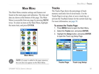 GPSMAP 76CSx Owner’s Manual 63
MAIN MENU > TRACKS
MAIN MENU
The Main Menu contains settings and features not
found on the main pages and submenus. The time and
date are shown at the bottom of this page. The Main
Menu is accessible from any page by pressing MENU
twice. To select an item on the Main Menu, highlight
the menu item, and press ENTER.
Main Menu
NOTE: If a page is added to the page sequence,
the icon does not appear on the Main Menu.
Tracks
The Tracks Page shows the percentage of track
memory used and a list of saved tracks. Use the
Tracks Page to set up, clear, or save a track log, or
activate the TracBack feature for the current track log.
For more information, see page 30.
To access the Tracks Page:
1. Press MENU twice to open the Main Menu.
2. Select the Tracks icon, and press ENTER.
3. Highlight the Setup button, and press ENTER
to open the Track Log Setup Page.
Tracks Page Track Log Setup
 