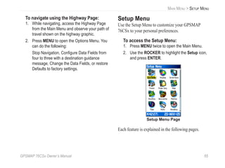 GPSMAP 76CSx Owner’s Manual 65
MAIN MENU > SETUP MENU
To navigate using the Highway Page:
1. While navigating, access the Highway Page
from the Main Menu and observe your path of
travel shown on the highway graphic.
2. Press MENU to open the Options Menu. You
can do the following:
Stop Navigation, Conﬁgure Data Fields from
four to three with a destination guidance
message, Change the Data Fields, or restore
Defaults to factory settings.
Setup Menu
Use the Setup Menu to customize your GPSMAP
76CSx to your personal preferences.
To access the Setup Menu:
1. Press MENU twice to open the Main Menu.
2. Use the ROCKER to highlight the Setup icon,
and press ENTER.
Setup Menu Page
Each feature is explained in the following pages.
 