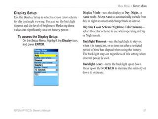 GPSMAP 76CSx Owner’s Manual 67
MAIN MENU > SETUP MENU
Display Setup
Use the Display Setup to select a screen color scheme
for day and night viewing. You can set the backlight
timeout and the level of brightness. Reducing these
values can signiﬁcantly save on battery power.
To access the Display Setup:
On the Setup Menu, highlight the Display icon,
and press ENTER.
Display Mode—sets the display to Day, Night, or
Auto mode. Select Auto to automatically switch from
day to night at sunset and change back at sunrise.
Daytime Color Scheme/Nightime Color Scheme—
select the color scheme to use when operating in Day
or Night mode.
Backlight Timeout—sets the backlight to stay on
when it is turned on, or to time out after a selected
period of time has elapsed when using the battery.
The backlight stays on regardless of this setting when
external power is used.
Backlight Level—turns the backlight up or down.
Press up on the ROCKER to increase the intensity or
down to decrease.
 