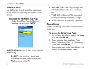 68 GPSMAP 76CSx Owner’s Manual
MAIN MENU > SETUP MENU
Interface Setup
Use the Interface Setup to control the input/output
format used when connecting your unit to external
devices.
To access the Interface Setup Page:
On the Setup Menu Page, highlight the
Interface icon, and press ENTER.
Serial Data Format—sets the data format to one of
the following:
• GARMIN—the proprietary format used
to exchange waypoint, route, track log and
MapSource data with a PC.
• NMEA In/NMEA Out—Supports input and
output of standard NMEA 0183 version 3.01
data.
• TEXT OUT—Allows ASCII text output of
location and velocity information. No input.
• NONE—Provides no interfacing capabilities.
Tones Setup
Use the Tones Setup to customize sound tones made
by the unit.
To access the Tones Setup Page:
1. On the Setup Menu Page, highlight the Tones
icon, and press ENTER.
2. Select Message Beep, Key Beep, Power
Beep, Turn Warning (Early), or Turn Warning
(Final) ﬁeld. Press ENTER.
3. As you move down the list each different tone
sounds. Press enter to select a tone.
 